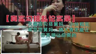 【真实勾搭乱伦】兄弟火锅店忽悠勾搭舅妈,俩人肯定能让你高潮的